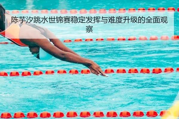 陈芋汐跳水世锦赛稳定发挥与难度升级的全面观察